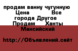  продам ванну чугунную › Цена ­ 7 000 - Все города Другое » Продам   . Ханты-Мансийский